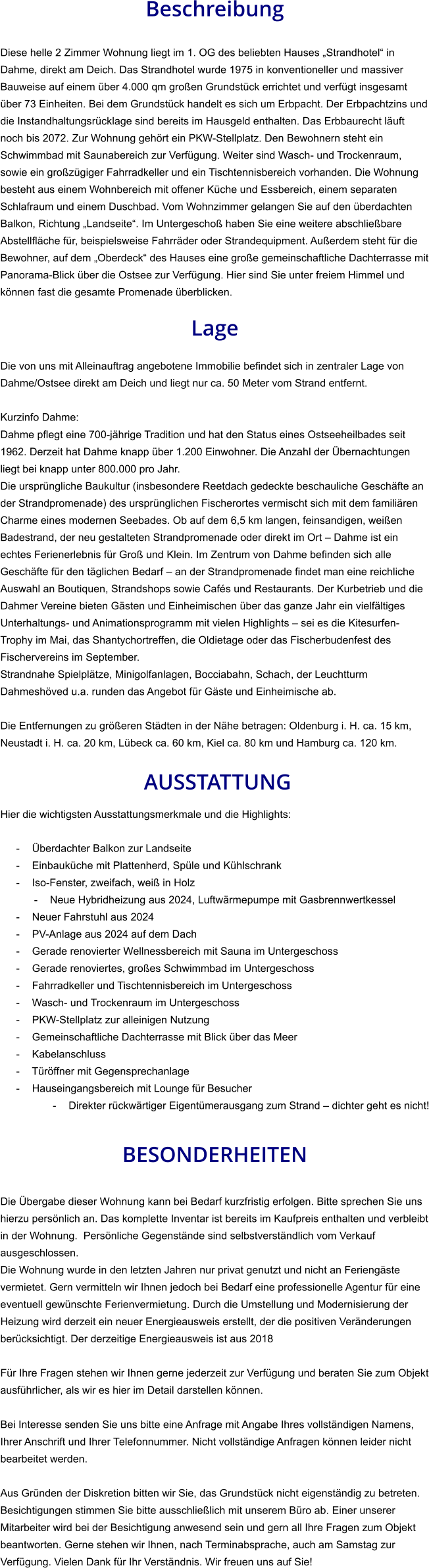 Beschreibung  Diese helle 2 Zimmer Wohnung liegt im 1. OG des beliebten Hauses „Strandhotel“ in Dahme, direkt am Deich. Das Strandhotel wurde 1975 in konventioneller und massiver Bauweise auf einem über 4.000 qm großen Grundstück errichtet und verfügt insgesamt über 73 Einheiten. Bei dem Grundstück handelt es sich um Erbpacht. Der Erbpachtzins und die Instandhaltungsrücklage sind bereits im Hausgeld enthalten. Das Erbbaurecht läuft noch bis 2072. Zur Wohnung gehört ein PKW-Stellplatz. Den Bewohnern steht ein Schwimmbad mit Saunabereich zur Verfügung. Weiter sind Wasch- und Trockenraum, sowie ein großzügiger Fahrradkeller und ein Tischtennisbereich vorhanden. Die Wohnung besteht aus einem Wohnbereich mit offener Küche und Essbereich, einem separaten Schlafraum und einem Duschbad. Vom Wohnzimmer gelangen Sie auf den überdachten Balkon, Richtung „Landseite“. Im Untergeschoß haben Sie eine weitere abschließbare Abstellfläche für, beispielsweise Fahrräder oder Strandequipment. Außerdem steht für die Bewohner, auf dem „Oberdeck“ des Hauses eine große gemeinschaftliche Dachterrasse mit Panorama-Blick über die Ostsee zur Verfügung. Hier sind Sie unter freiem Himmel und können fast die gesamte Promenade überblicken.  Lage  Die von uns mit Alleinauftrag angebotene Immobilie befindet sich in zentraler Lage von Dahme/Ostsee direkt am Deich und liegt nur ca. 50 Meter vom Strand entfernt.  Kurzinfo Dahme: Dahme pflegt eine 700-jährige Tradition und hat den Status eines Ostseeheilbades seit 1962. Derzeit hat Dahme knapp über 1.200 Einwohner. Die Anzahl der Übernachtungen liegt bei knapp unter 800.000 pro Jahr. Die ursprüngliche Baukultur (insbesondere Reetdach gedeckte beschauliche Geschäfte an der Strandpromenade) des ursprünglichen Fischerortes vermischt sich mit dem familiären Charme eines modernen Seebades. Ob auf dem 6,5 km langen, feinsandigen, weißen Badestrand, der neu gestalteten Strandpromenade oder direkt im Ort – Dahme ist ein echtes Ferienerlebnis für Groß und Klein. Im Zentrum von Dahme befinden sich alle Geschäfte für den täglichen Bedarf – an der Strandpromenade findet man eine reichliche Auswahl an Boutiquen, Strandshops sowie Cafés und Restaurants. Der Kurbetrieb und die Dahmer Vereine bieten Gästen und Einheimischen über das ganze Jahr ein vielfältiges Unterhaltungs- und Animationsprogramm mit vielen Highlights – sei es die Kitesurfen-Trophy im Mai, das Shantychortreffen, die Oldietage oder das Fischerbudenfest des Fischervereins im September. Strandnahe Spielplätze, Minigolfanlagen, Bocciabahn, Schach, der Leuchtturm Dahmeshöved u.a. runden das Angebot für Gäste und Einheimische ab.  Die Entfernungen zu größeren Städten in der Nähe betragen: Oldenburg i. H. ca. 15 km, Neustadt i. H. ca. 20 km, Lübeck ca. 60 km, Kiel ca. 80 km und Hamburg ca. 120 km.   AUSSTATTUNG Hier die wichtigsten Ausstattungsmerkmale und die Highlights:   - Überdachter Balkon zur Landseite - Einbauküche mit Plattenherd, Spüle und Kühlschrank - Iso-Fenster, zweifach, weiß in Holz - Neue Hybridheizung aus 2024, Luftwärmepumpe mit Gasbrennwertkessel - Neuer Fahrstuhl aus 2024 - PV-Anlage aus 2024 auf dem Dach - Gerade renovierter Wellnessbereich mit Sauna im Untergeschoss - Gerade renoviertes, großes Schwimmbad im Untergeschoss - Fahrradkeller und Tischtennisbereich im Untergeschoss - Wasch- und Trockenraum im Untergeschoss - PKW-Stellplatz zur alleinigen Nutzung - Gemeinschaftliche Dachterrasse mit Blick über das Meer - Kabelanschluss - Türöffner mit Gegensprechanlage - Hauseingangsbereich mit Lounge für Besucher - Direkter rückwärtiger Eigentümerausgang zum Strand – dichter geht es nicht!   BESONDERHEITEN  Die Übergabe dieser Wohnung kann bei Bedarf kurzfristig erfolgen. Bitte sprechen Sie uns hierzu persönlich an. Das komplette Inventar ist bereits im Kaufpreis enthalten und verbleibt in der Wohnung.  Persönliche Gegenstände sind selbstverständlich vom Verkauf ausgeschlossen. Die Wohnung wurde in den letzten Jahren nur privat genutzt und nicht an Feriengäste vermietet. Gern vermitteln wir Ihnen jedoch bei Bedarf eine professionelle Agentur für eine eventuell gewünschte Ferienvermietung. Durch die Umstellung und Modernisierung der Heizung wird derzeit ein neuer Energieausweis erstellt, der die positiven Veränderungen berücksichtigt. Der derzeitige Energieausweis ist aus 2018  Für Ihre Fragen stehen wir Ihnen gerne jederzeit zur Verfügung und beraten Sie zum Objekt ausführlicher, als wir es hier im Detail darstellen können.  Bei Interesse senden Sie uns bitte eine Anfrage mit Angabe Ihres vollständigen Namens, Ihrer Anschrift und Ihrer Telefonnummer. Nicht vollständige Anfragen können leider nicht bearbeitet werden.  Aus Gründen der Diskretion bitten wir Sie, das Grundstück nicht eigenständig zu betreten. Besichtigungen stimmen Sie bitte ausschließlich mit unserem Büro ab. Einer unserer Mitarbeiter wird bei der Besichtigung anwesend sein und gern all Ihre Fragen zum Objekt beantworten. Gerne stehen wir Ihnen, nach Terminabsprache, auch am Samstag zur Verfügung. Vielen Dank für Ihr Verständnis. Wir freuen uns auf Sie!