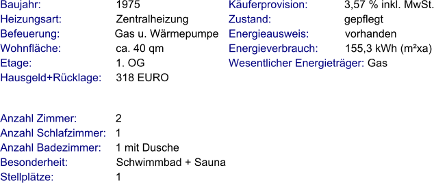Anzahl Zimmer:             2 Anzahl Schlafzimmer:   1  Anzahl Badezimmer:     1 mit Dusche   Besonderheit:                Schwimmbad + Sauna Stellplätze:                     1  Baujahr:                         1975  Heizungsart:                  Zentralheizung Befeuerung:                  Gas u. Wärmepumpe  Wohnfläche:                  ca. 40 qm Etage:                            1. OG Hausgeld+Rücklage:     318 EURO   Käuferprovision:            3,57 % inkl. MwSt. Zustand:                        gepflegt Energieausweis:            vorhanden Energieverbrauch:         155,3 kWh (m²xa) Wesentlicher Energieträger: Gas